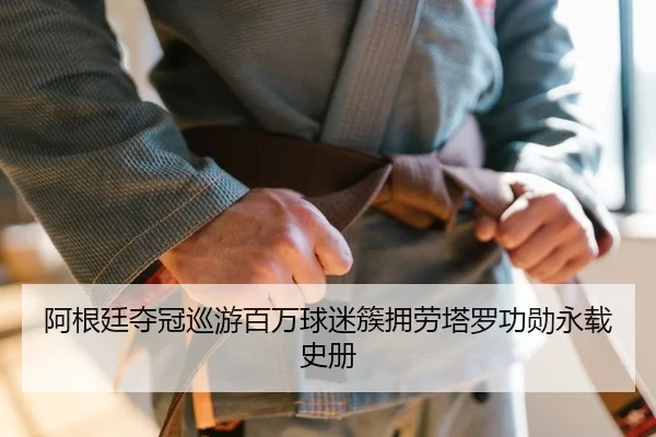 阿根廷夺冠巡游百万球迷簇拥劳塔罗功勋永载史册
